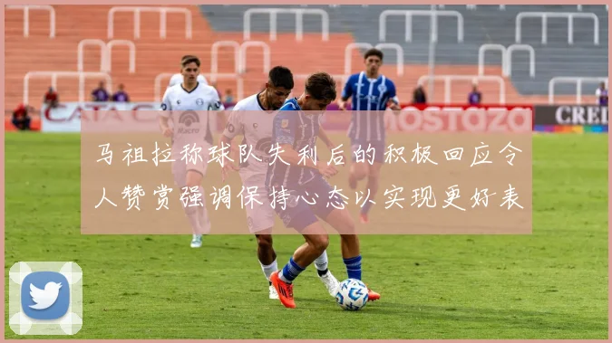 马祖拉称球队失利后的积极回应令人赞赏强调保持心态以实现更好表现