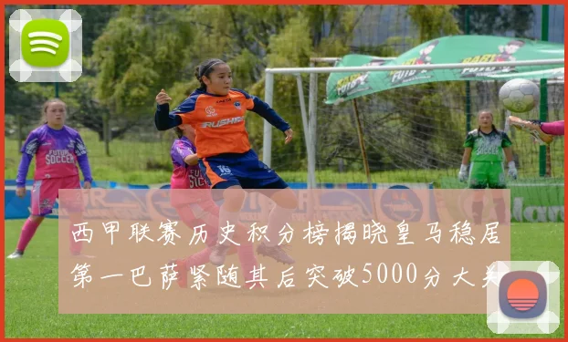 西甲联赛历史积分榜揭晓皇马稳居第一巴萨紧随其后突破5000分大关