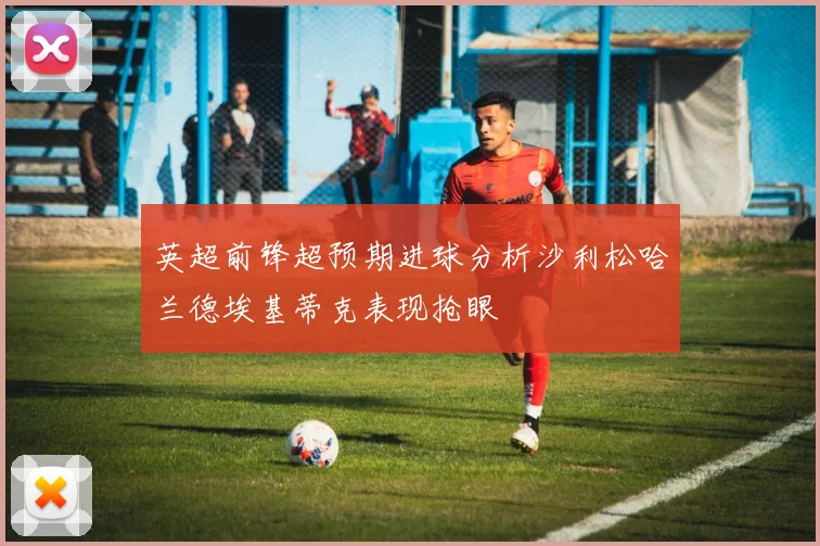 英超前锋超预期进球分析沙利松哈兰德埃基蒂克表现抢眼