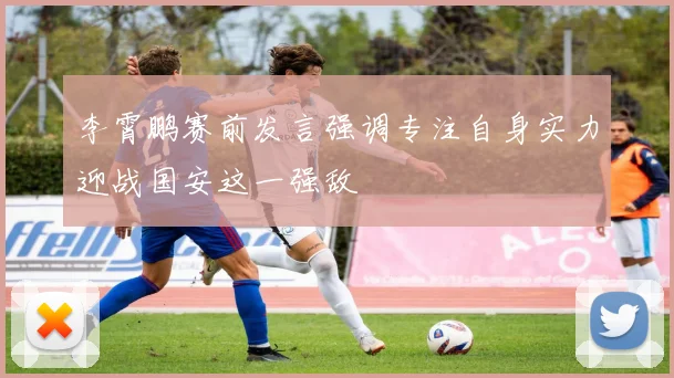 李霄鹏赛前发言强调专注自身实力迎战国安这一强敌