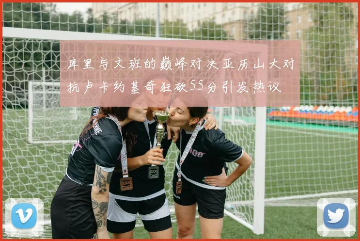 库里与文班的巅峰对决亚历山大对抗卢卡约基奇狂砍55分引发热议