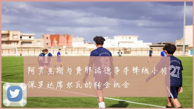阿贾克斯与费耶诺德争夺锋线小将保罗达席尔瓦的转会机会