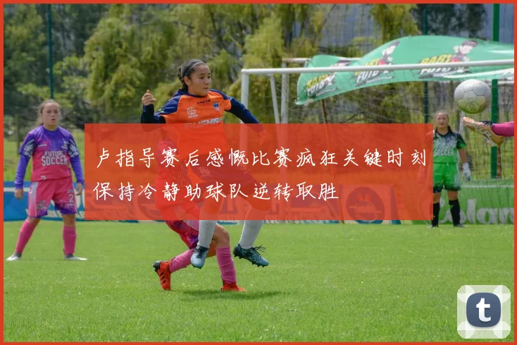 卢指导赛后感慨比赛疯狂关键时刻保持冷静助球队逆转取胜