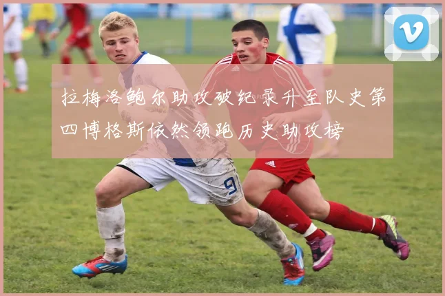 拉梅洛鲍尔助攻破纪录升至队史第四博格斯依然领跑历史助攻榜