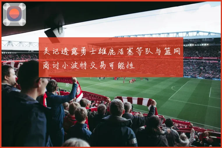 美记透露勇士雄鹿活塞等队与篮网商讨小波特交易可能性