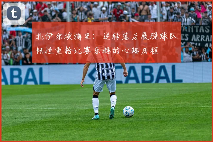 扎伊尔埃梅里：逆转落后展现球队韧性重拾比赛乐趣的心路历程