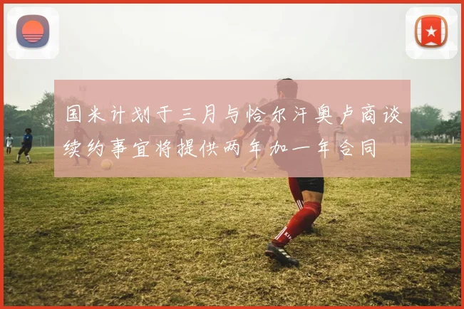 国米计划于三月与恰尔汗奥卢商谈续约事宜将提供两年加一年合同