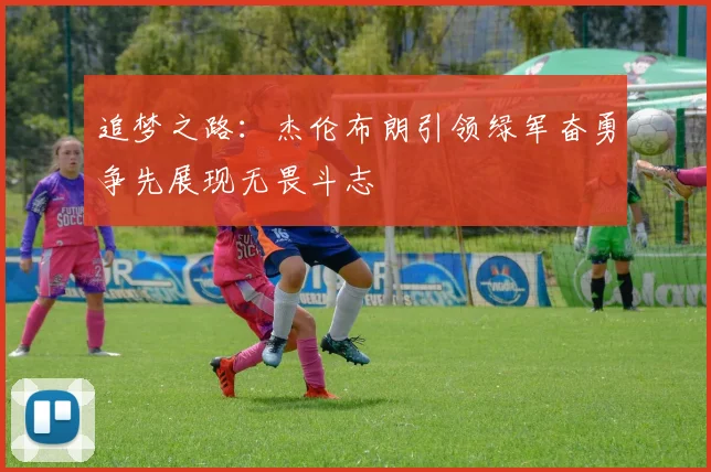 追梦之路：杰伦布朗引领绿军奋勇争先展现无畏斗志