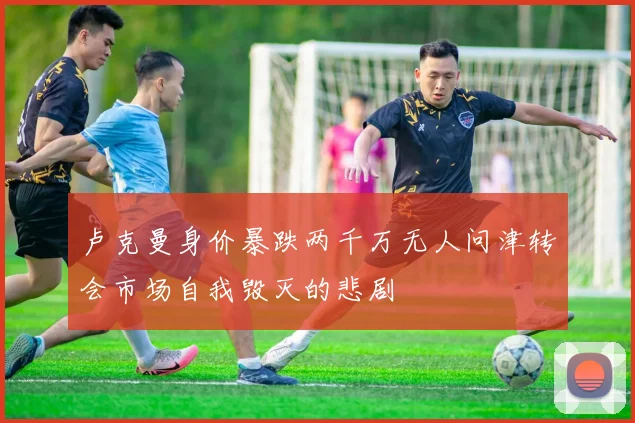 卢克曼身价暴跌两千万无人问津转会市场自我毁灭的悲剧