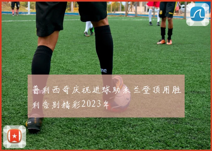 普利西奇庆祝进球助米兰登顶用胜利告别精彩2023年