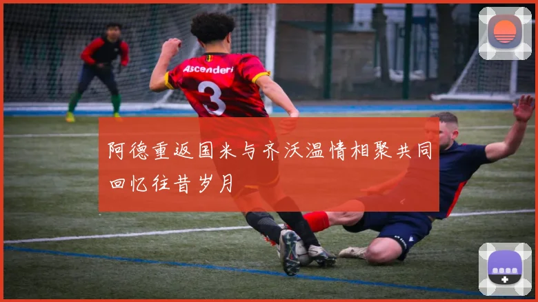 阿德重返国米与齐沃温情相聚共同回忆往昔岁月