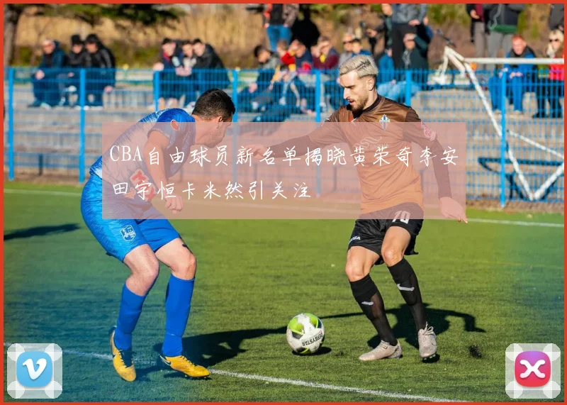 CBA自由球员新名单揭晓黄荣奇李安田宇恒卡米然引关注
