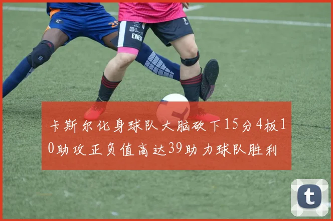 卡斯尔化身球队大脑砍下15分4板10助攻正负值高达39助力球队胜利
