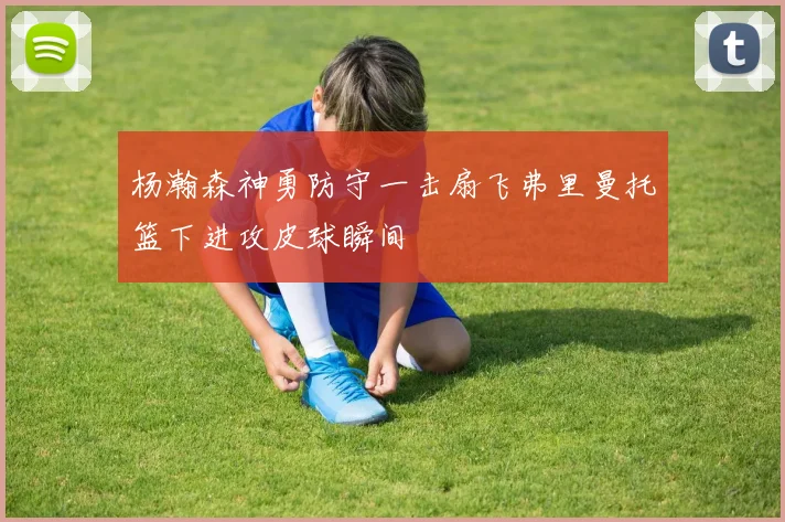 杨瀚森神勇防守一击扇飞弗里曼托篮下进攻皮球瞬间