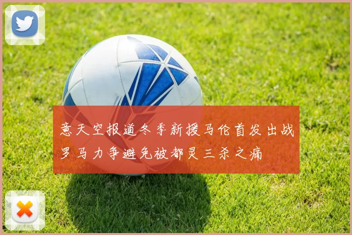 意天空报道冬季新援马伦首发出战罗马力争避免被都灵三杀之痛