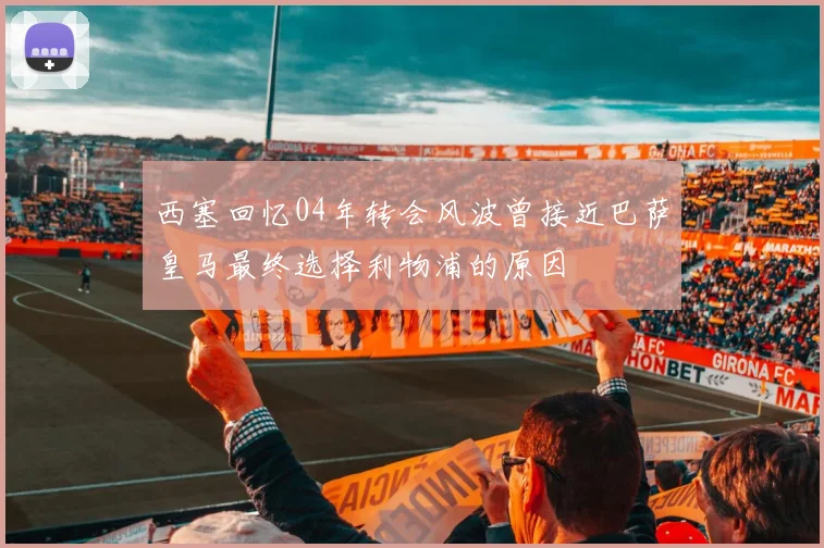 西塞回忆04年转会风波曾接近巴萨皇马最终选择利物浦的原因
