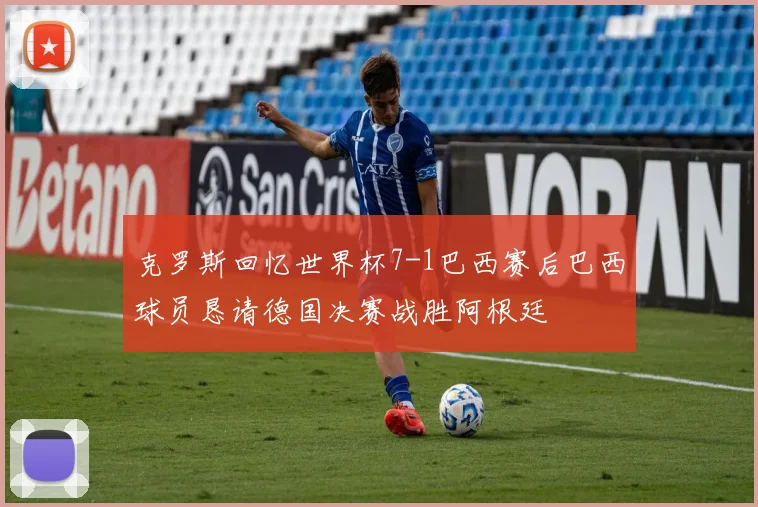 克罗斯回忆世界杯7-1巴西赛后巴西球员恳请德国决赛战胜阿根廷