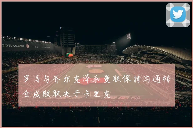 罗马与齐尔克泽和曼联保持沟通转会成败取决于卡里克