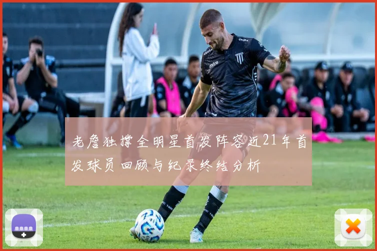 老詹独撑全明星首发阵容近21年首发球员回顾与纪录终结分析