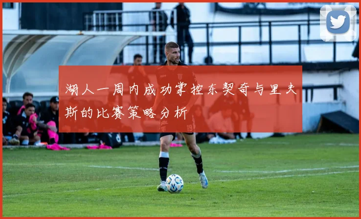 湖人一周内成功掌控东契奇与里夫斯的比赛策略分析