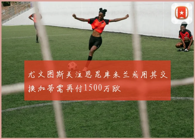 尤文图斯关注恩昆库米兰或用其交换加蒂需再付1500万欧