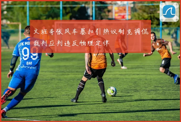 文班夸张风车暴扣引热议耐克调侃裁判应判违反物理定律