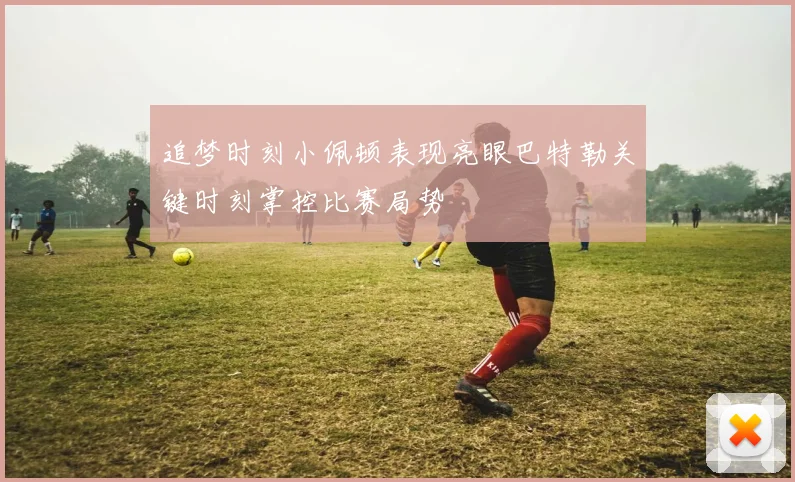 追梦时刻小佩顿表现亮眼巴特勒关键时刻掌控比赛局势