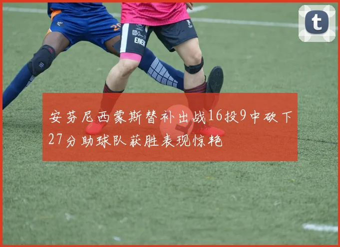 安芬尼西蒙斯替补出战16投9中砍下27分助球队获胜表现惊艳