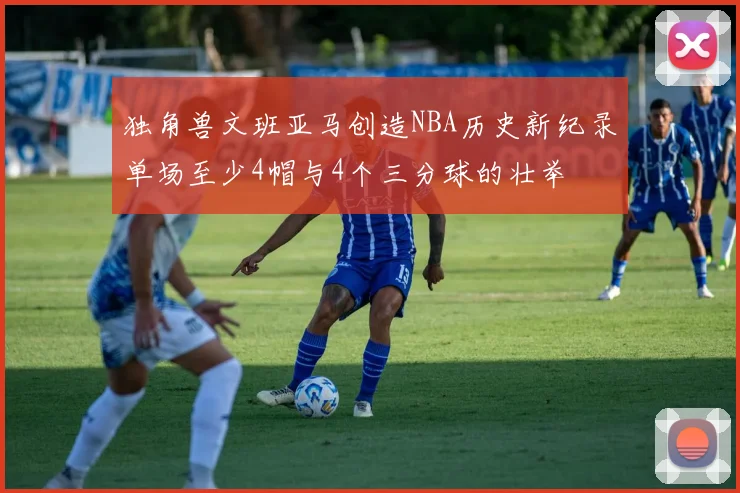 独角兽文班亚马创造NBA历史新纪录单场至少4帽与4个三分球的壮举