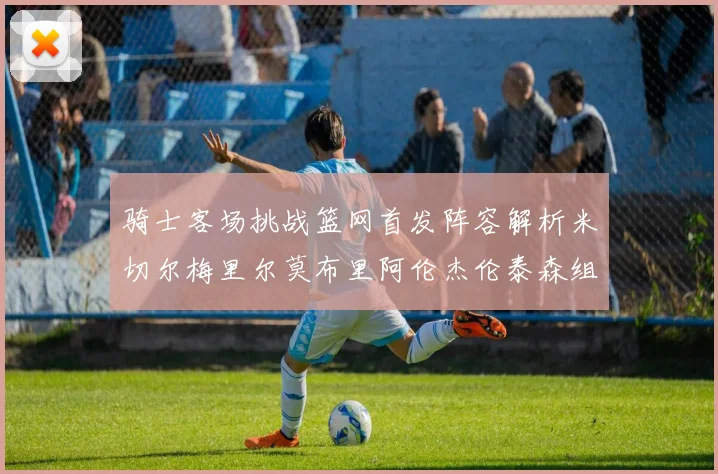 骑士客场挑战篮网首发阵容解析米切尔梅里尔莫布里阿伦杰伦泰森组合亮点