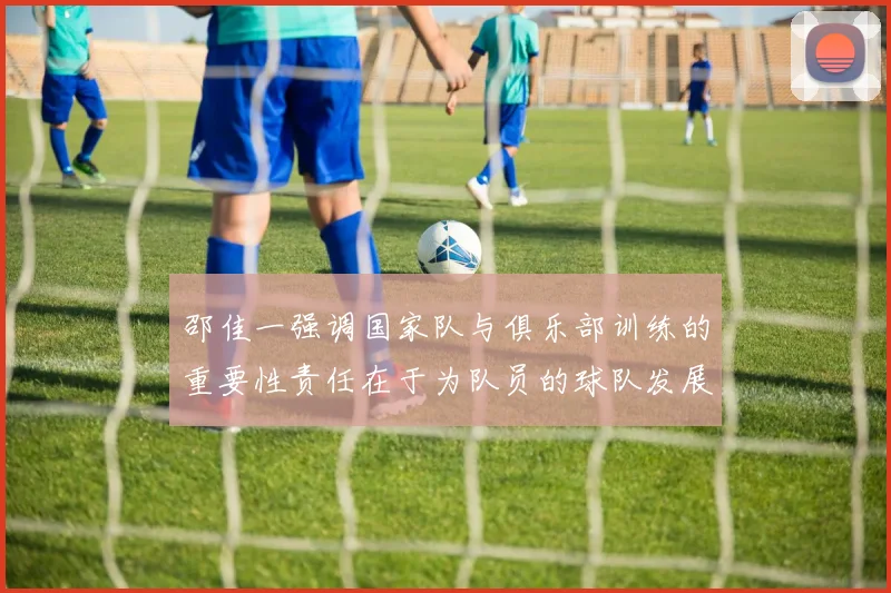 邵佳一强调国家队与俱乐部训练的重要性责任在于为队员的球队发展贡献力量