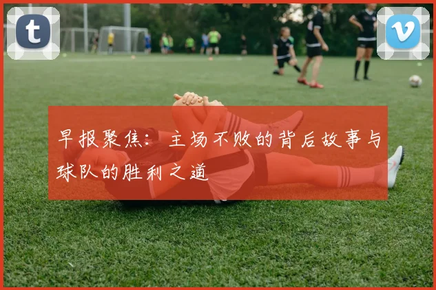 早报聚焦：主场不败的背后故事与球队的胜利之道