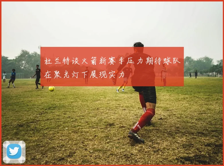 杜兰特谈火箭新赛季压力期待球队在聚光灯下展现实力