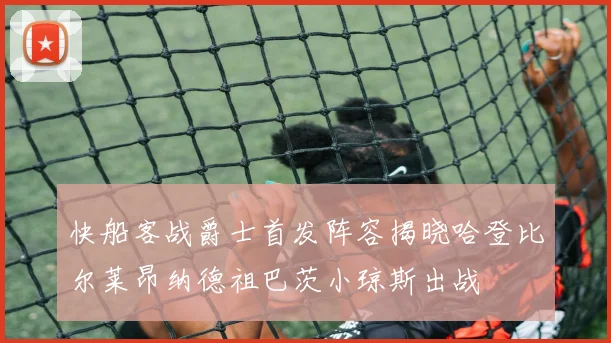 快船客战爵士首发阵容揭晓哈登比尔莱昂纳德祖巴茨小琼斯出战