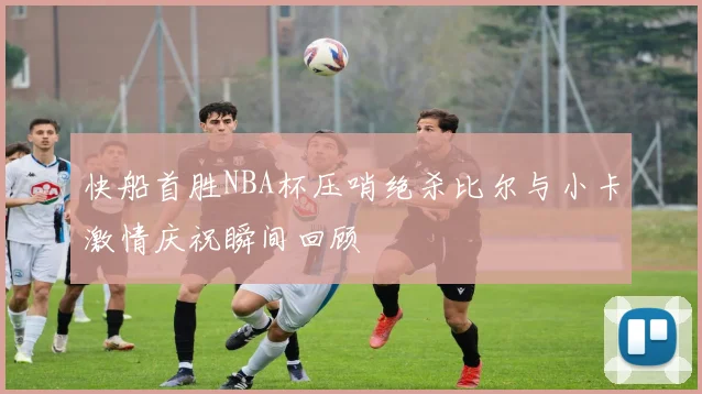 快船首胜NBA杯压哨绝杀比尔与小卡激情庆祝瞬间回顾