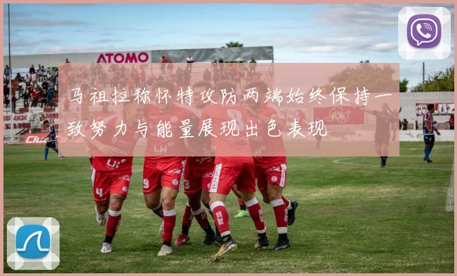 马祖拉称怀特攻防两端始终保持一致努力与能量展现出色表现
