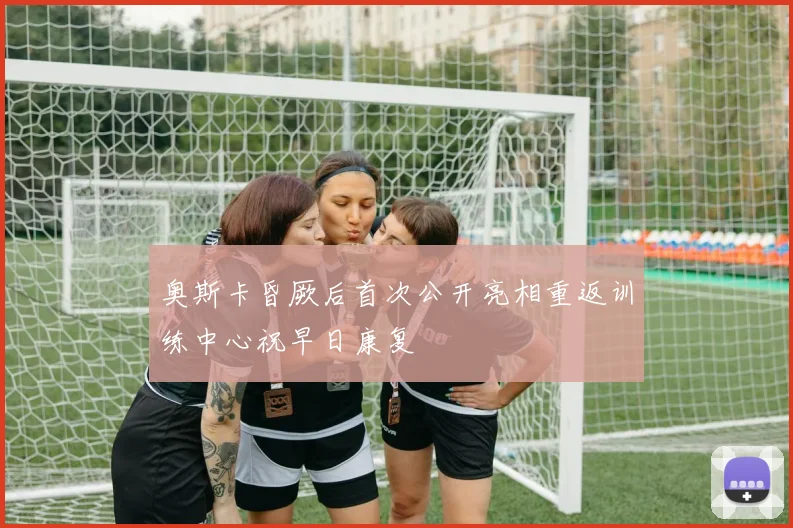 奥斯卡昏厥后首次公开亮相重返训练中心祝早日康复