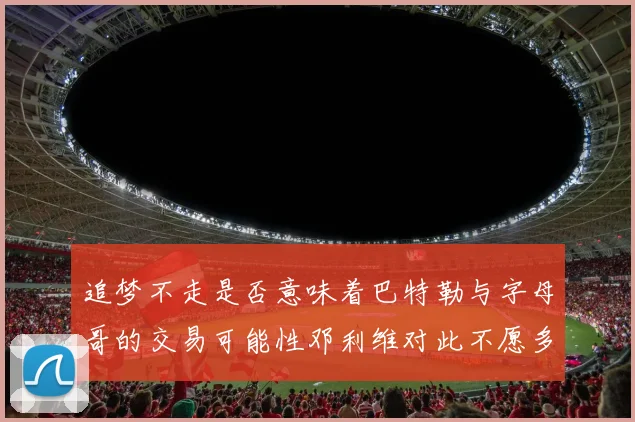 追梦不走是否意味着巴特勒与字母哥的交易可能性邓利维对此不愿多谈