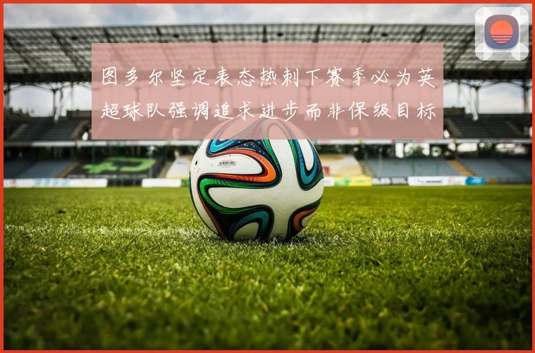 图多尔坚定表态热刺下赛季必为英超球队强调追求进步而非保级目标