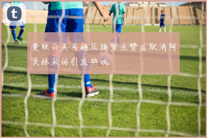 曼联公关或施压梅努点赞后取消阿莫林采访引发热议