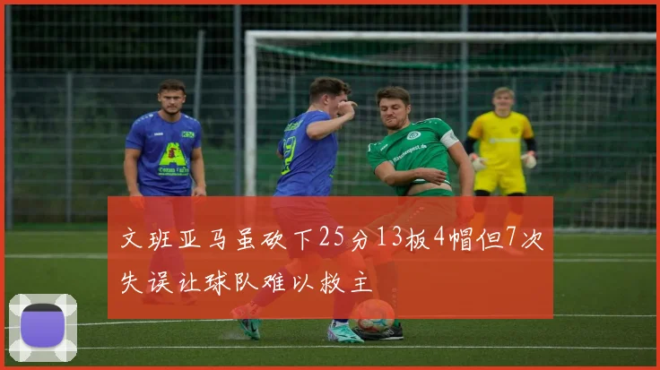 文班亚马虽砍下25分13板4帽但7次失误让球队难以救主