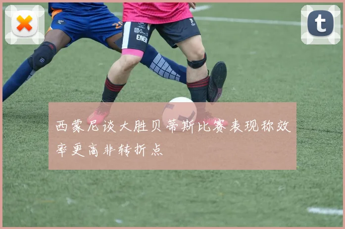 西蒙尼谈大胜贝蒂斯比赛表现称效率更高非转折点