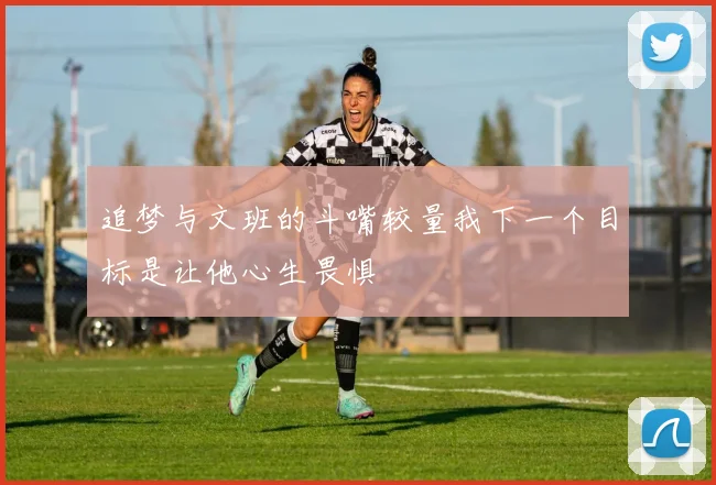 追梦与文班的斗嘴较量我下一个目标是让他心生畏惧